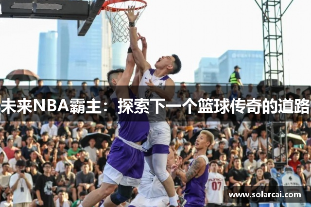 未来NBA霸主：探索下一个篮球传奇的道路